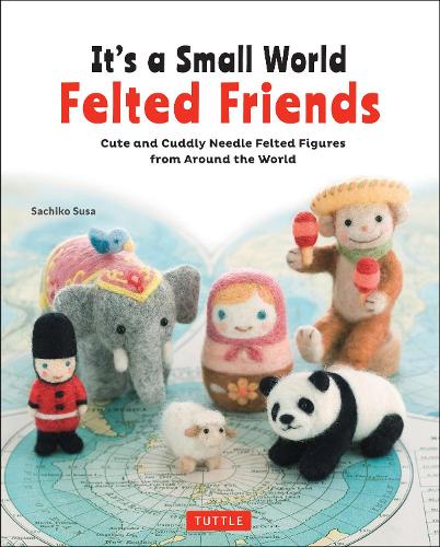 It's a Small World Felted Friends Cute and Cuddly Needle Felted Figures from Around the World