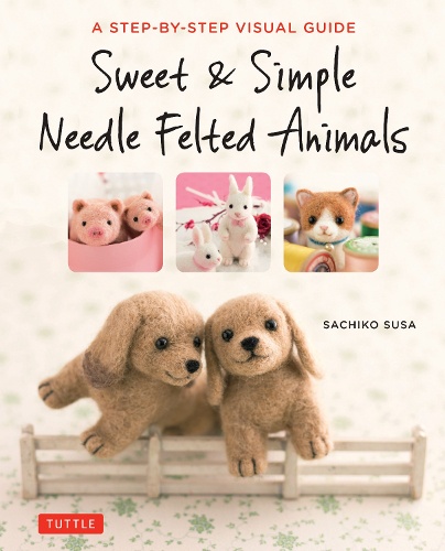 Sweet & Simple Needle Felted Animals A STEP-BY-STEP VISUAL GUIDE